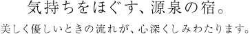 気持ちをほぐす、源泉の宿。美しく優しいときの流れが、心深くしみわたります。