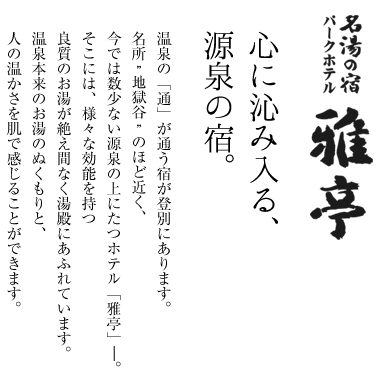 心に沁み入る、源泉の宿。温泉の「通」が通う宿が登別にあります。名所”地獄谷”のほど近く、今では数少ない源泉の上にたつホテル「雅亭」―。そこには、様々な効能を持つ良質のお湯が絶え間なく湯殿にあふれています。温泉本来のお湯のぬくもりと、人の温かさを肌で感じることができます。