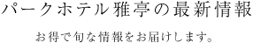 パークホテル雅亭の最新情報 お得で旬な情報をお届けします。