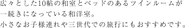 広々とした10帖の和室とベッドのあるツインルームが一続きになっている和洋室。小さなお子様連れや三世代での旅行にもおすすめです。