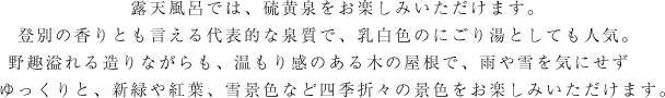 露天風呂では、硫黄泉をお楽しみいただけます。登別の香りとも言える代表的な泉質で、乳白色のにごり湯としても人気。　野趣溢れる造りながらも、温もり感のある木の屋根で、雨や雪を気にせず　　ゆっくりと、新緑や紅葉、雪景色など四季折々の景色をお楽しみいただけます。